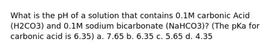 What is the pH of a solution that contains 0.1M carbonic Acid (H2CO3) and 0.1M sodium bicarbonate (NaHCO3)? (The pKa for carbonic acid is 6.35) a. 7.65 b. 6.35 c. 5.65 d. 4.35