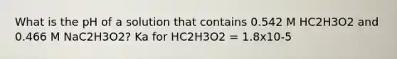 What is the pH of a solution that contains 0.542 M HC2H3O2 and 0.466 M NaC2H3O2? Ka for HC2H3O2 = 1.8x10-5