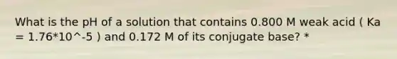 What is the pH of a solution that contains 0.800 M weak acid ( Ka = 1.76*10^-5 ) and 0.172 M of its conjugate base? *