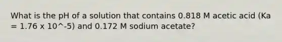 What is the pH of a solution that contains 0.818 M acetic acid (Ka = 1.76 x 10^-5) and 0.172 M sodium acetate?