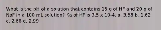 What is the pH of a solution that contains 15 g of HF and 20 g of NaF in a 100 mL solution? Ka of HF is 3.5 x 10-4. a. 3.58 b. 1.62 c. 2.66 d. 2.99