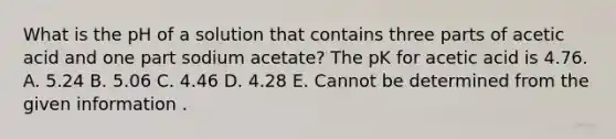 What is the pH of a solution that contains three parts of acetic acid and one part sodium acetate? The pK for acetic acid is 4.76. A. 5.24 B. 5.06 C. 4.46 D. 4.28 E. Cannot be determined from the given information .