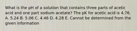 What is the pH of a solution that contains three parts of acetic acid and one part sodium acetate? The pK for acetic acid is 4.76. A. 5.24 B. 5.06 C. 4.46 D. 4.28 E. Cannot be determined from the given information