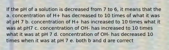 If the pH of a solution is decreased from 7 to 6, it means that the a. concentration of H+ has decreased to 10 times of what it was at pH 7 b. concentration of H+ has increased to 10 times what it was at pH7 c. concentration of OH- has increased to 10 times what it was at pH 7 d. concentration of OH- has decreased 10 times when it was at pH 7 e. both b and d are correct