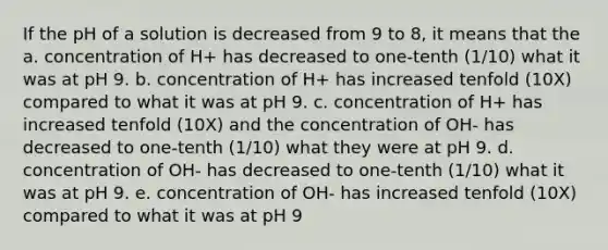 If the pH of a solution is decreased from 9 to 8, it means that the a. concentration of H+ has decreased to one-tenth (1/10) what it was at pH 9. b. concentration of H+ has increased tenfold (10X) compared to what it was at pH 9. c. concentration of H+ has increased tenfold (10X) and the concentration of OH- has decreased to one-tenth (1/10) what they were at pH 9. d. concentration of OH- has decreased to one-tenth (1/10) what it was at pH 9. e. concentration of OH- has increased tenfold (10X) compared to what it was at pH 9