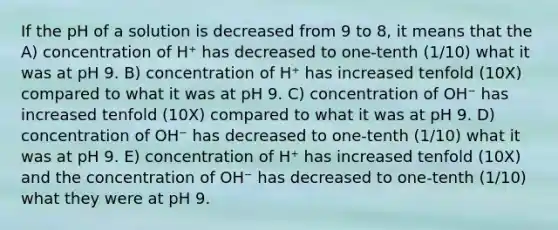 If the pH of a solution is decreased from 9 to 8, it means that the A) concentration of H⁺ has decreased to one-tenth (1/10) what it was at pH 9. B) concentration of H⁺ has increased tenfold (10X) compared to what it was at pH 9. C) concentration of OH⁻ has increased tenfold (10X) compared to what it was at pH 9. D) concentration of OH⁻ has decreased to one-tenth (1/10) what it was at pH 9. E) concentration of H⁺ has increased tenfold (10X) and the concentration of OH⁻ has decreased to one-tenth (1/10) what they were at pH 9.