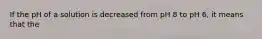 If the pH of a solution is decreased from pH 8 to pH 6, it means that the