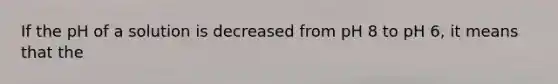 If the pH of a solution is decreased from pH 8 to pH 6, it means that the