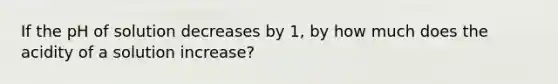 If the pH of solution decreases by 1, by how much does the acidity of a solution increase?