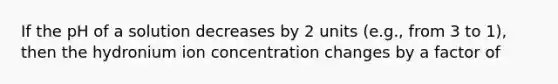 If the pH of a solution decreases by 2 units (e.g., from 3 to 1), then the hydronium ion concentration changes by a factor of