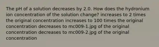 The pH of a solution decreases by 2.0. How does the hydronium ion concentration of the solution change? increases to 2 times the original concentration increases to 100 times the original concentration decreases to mc009-1.jpg of the original concentration decreases to mc009-2.jpg of the original concentration