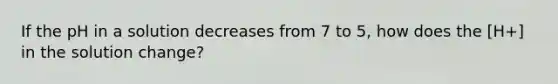 If the pH in a solution decreases from 7 to 5, how does the [H+] in the solution change?