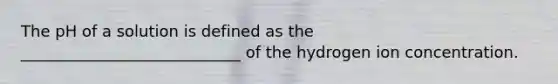 The pH of a solution is defined as the ____________________________ of the hydrogen ion concentration.