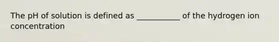 The pH of solution is defined as ___________ of the hydrogen ion concentration