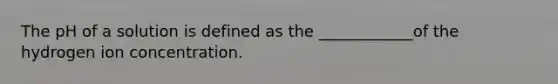 The pH of a solution is defined as the ____________of the hydrogen ion concentration.