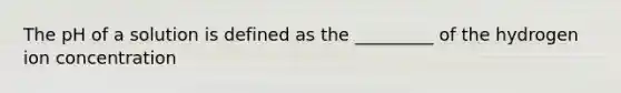 The pH of a solution is defined as the _________ of the hydrogen ion concentration