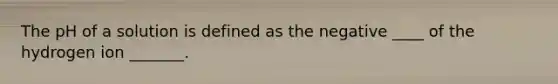 The pH of a solution is defined as the negative ____ of the hydrogen ion _______.