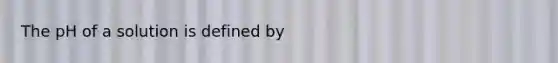 The pH of a solution is defined by