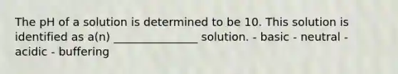 The pH of a solution is determined to be 10. This solution is identified as a(n) _______________ solution. - basic - neutral - acidic - buffering