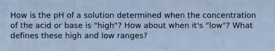 How is the pH of a solution determined when the concentration of the acid or base is "high"? How about when it's "low"? What defines these high and low ranges?