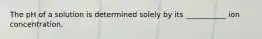 The pH of a solution is determined solely by its ___________ ion concentration.