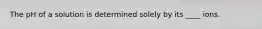 The pH of a solution is determined solely by its ____ ions.