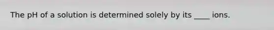 The pH of a solution is determined solely by its ____ ions.