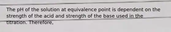 The pH of the solution at equivalence point is dependent on the strength of the acid and strength of the base used in the titration. Therefore,