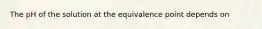 The pH of the solution at the equivalence point depends on