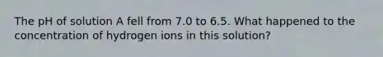 The pH of solution A fell from 7.0 to 6.5. What happened to the concentration of hydrogen ions in this solution?