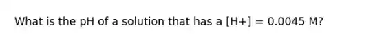 What is the pH of a solution that has a [H+] = 0.0045 M?