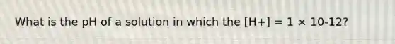 What is the pH of a solution in which the [H+] = 1 × 10-12?