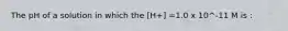 The pH of a solution in which the [H+] =1.0 x 10^-11 M is :