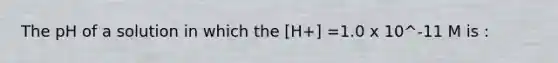 The pH of a solution in which the [H+] =1.0 x 10^-11 M is :