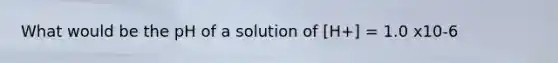What would be the pH of a solution of [H+] = 1.0 x10-6