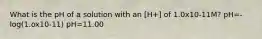 What is the pH of a solution with an [H+] of 1.0x10-11M? pH=-log(1.ox10-11) pH=11.00