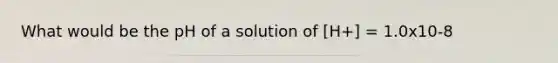 What would be the pH of a solution of [H+] = 1.0x10-8
