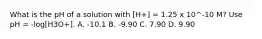 What is the pH of a solution with [H+] = 1.25 x 10^-10 M? Use pH = -log[H3O+]. A. -10.1 B. -9.90 C. 7.90 D. 9.90