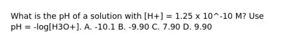 What is the pH of a solution with [H+] = 1.25 x 10^-10 M? Use pH = -log[H3O+]. A. -10.1 B. -9.90 C. 7.90 D. 9.90