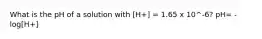 What is the pH of a solution with [H+] = 1.65 x 10^-6? pH= -log[H+]