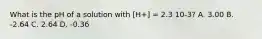 What is the pH of a solution with [H+] = 2.3 10-3? A. 3.00 B. -2.64 C. 2.64 D. -0.36