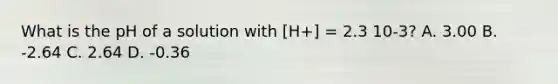 What is the pH of a solution with [H+] = 2.3 10-3? A. 3.00 B. -2.64 C. 2.64 D. -0.36