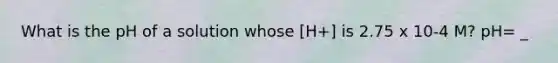 What is the pH of a solution whose [H+] is 2.75 x 10-4 M? pH= _