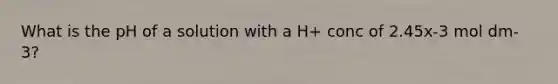 What is the pH of a solution with a H+ conc of 2.45x-3 mol dm-3?