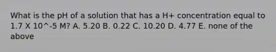 What is the pH of a solution that has a H+ concentration equal to 1.7 X 10^-5 M? A. 5.20 B. 0.22 C. 10.20 D. 4.77 E. none of the above