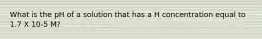What is the pH of a solution that has a H concentration equal to 1.7 X 10-5 M?