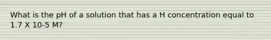 What is the pH of a solution that has a H concentration equal to 1.7 X 10-5 M?