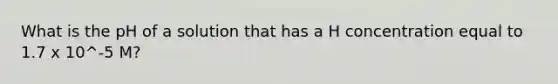 What is the pH of a solution that has a H concentration equal to 1.7 x 10^-5 M?