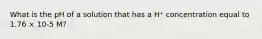 What is the pH of a solution that has a H⁺ concentration equal to 1.76 × 10-5 M?