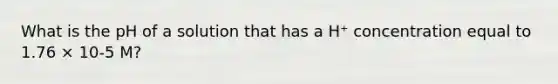 What is the pH of a solution that has a H⁺ concentration equal to 1.76 × 10-5 M?